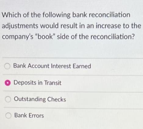 Which of the following bank reconciliation
adjustments would result in an increase to the
company's "book" side of the reconciliation?
Bank Account Interest Earned
Deposits in Transit
Outstanding Checks
Bank Errors
