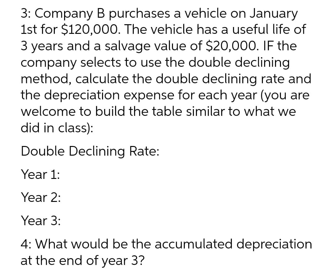 3: Company B purchases a vehicle on January
1st for $120,000. The vehicle has a useful life of
3 years and a salvage value of $20,000. IF the
company selects to use the double declining
method, calculate the double declining rate and
the depreciation expense for each year (you are
welcome to build the table similar to what we
did in class):
Double Declining Rate:
Year 1:
Year 2:
Year 3:
4: What would be the accumulated depreciation
at the end of year 3?
