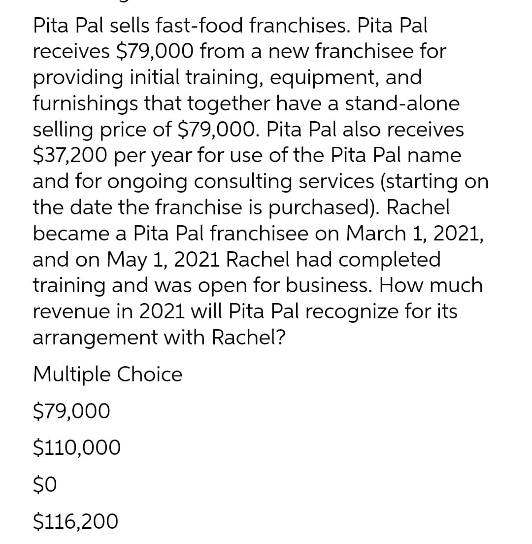 Pita Pal sells fast-food franchises. Pita Pal
receives $79,000 from a new franchisee for
providing initial training, equipment, and
furnishings that together have a stand-alone
selling price of $79,000. Pita Pal also receives
$37,200 per year for use of the Pita Pal name
and for ongoing consulting services (starting on
the date the franchise is purchased). Rachel
became a Pita Pal franchisee on March 1, 2021,
and on May 1, 2021 Rachel had completed
training and was open for business. How much
revenue in 2021 will Pita Pal recognize for its
arrangement with Rachel?
Multiple Choice
$79,000
$110,000
$0
$116,200
