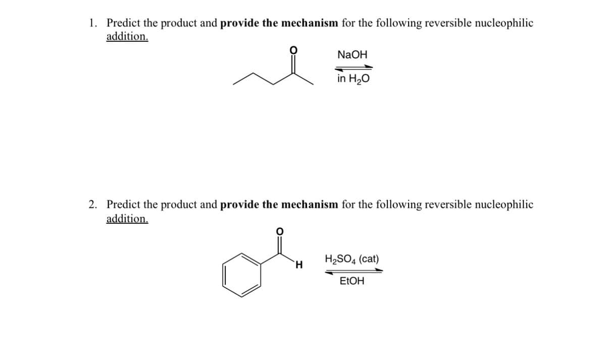 1. Predict the product and provide the mechanism for the following reversible nucleophilic
addition.
NaOH
in H₂O
2. Predict the product and provide the mechanism for the following reversible nucleophilic
addition.
H2SO4 (cat)
H
EtOH