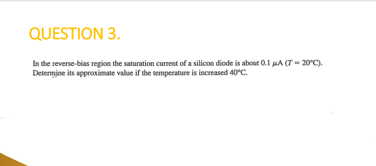 QUESTION 3.
In the reverse-bias region the saturation current of a silicon diode is about 0.1 μA (T = 20°C).
Determine its approximate value if the temperature is increased 40°C.