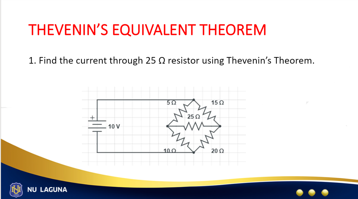 THEVENIN'S EQUIVALENT THEOREM
1. Find the current through 25 resistor using Thevenin's Theorem.
NU LAGUNA
+
10 V
5Ω
10.0
25 Q2
15 Q2
20 Ω