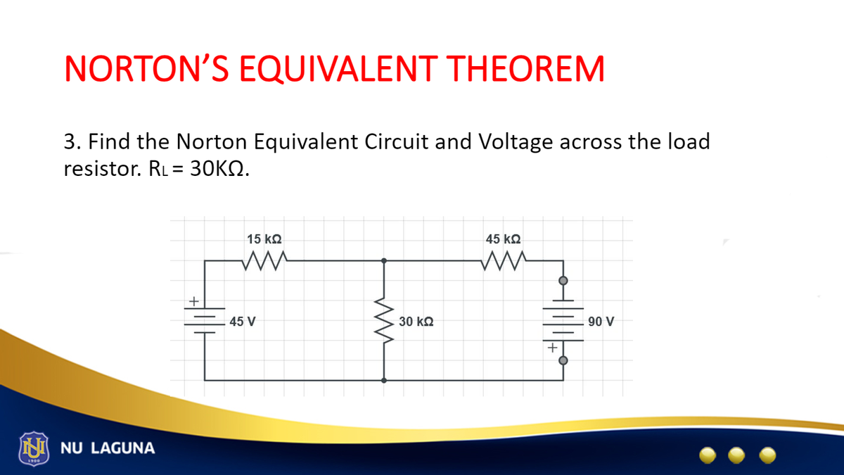 NORTON'S EQUIVALENT THEOREM
3. Find the Norton Equivalent Circuit and Voltage across the load
resistor. RL = 30KQ.
NU LAGUNA
+
15 ΚΩ
ww
45 V
ww
30 ΚΩ
45 ΚΩ
ww
+|11|0
90 V