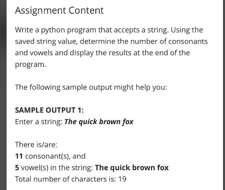 Assignment Content
Write a python program that accepts a string. Using the
saved string value, determine the number of consonants
and vowels and display the results at the end of the
program.
The following sample output might help you:
SAMPLE OUTPUT 1:
Enter a string: The quick brown fox
There is/are:
11 consonant(s), and
5 vowel(s) in the string: The quick brown fox
Total number of characters is: 19