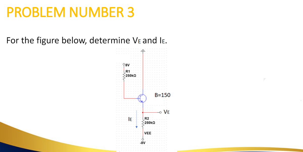 PROBLEM NUMBER 3
For the figure below, determine VE and IE.
98V
R1
Σ250kΩ
IE
R2
>250kΩ
VEE
-8V
B=150
- VE