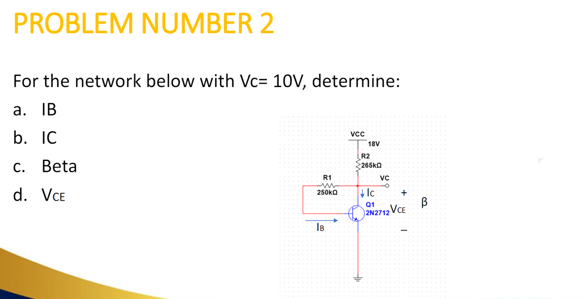 PROBLEM NUMBER 2
For the network below with Vc= 10V, determine:
a. IB
b. IC
Beta
C.
d. VCE
R1
250ΚΩ
IB
VCC
18V
R2
Σ265ΚΩ
VC
Ic
+
Q1
2N2712 VCE
