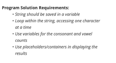 Program Solution Requirements:
• String should be saved in a variable
• Loop within the string, accessing one character
at a time
• Use variables for the consonant and vowel
counts
• Use placeholders/containers in displaying the
results
