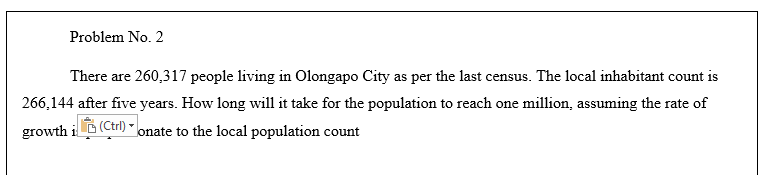 Problem No. 2
There are 260,317 people living in Olongapo City as per the last census. The local inhabitant count is
266,144 after five years. How long will it take for the population to reach one million, assuming the rate of
growth i (Ctrl)
onate to the local population count