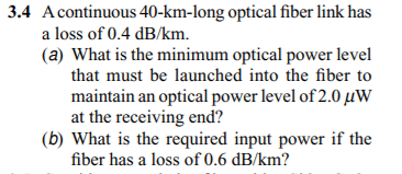 3.4 Acontinuous 40-km-long optical fiber link has
a loss of 0.4 dB/km.
(a) What is the minimum optical power level
that must be launched into the fiber to
maintain an optical power level of 2.0 µW
at the receiving end?
(b) What is the required input power if the
fiber has a loss of 0.6 dB/km?
