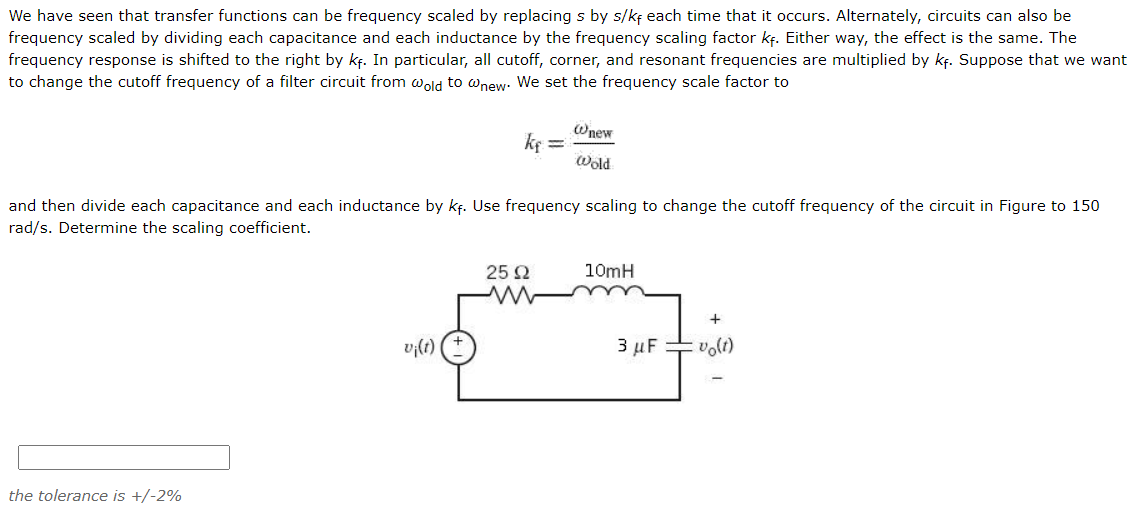 We have seen that transfer functions can be frequency scaled by replacing s by s/kf each time that it occurs. Alternately, circuits can also be
frequency scaled by dividing each capacitance and each inductance by the frequency scaling factor kf. Either way, the effect is the same. The
frequency response is shifted to the right by kf. In particular, all cutoff, corner, and resonant frequencies are multiplied by kf. Suppose that we want
to change the cutoff frequency of a filter circuit from wold to wnew. We set the frequency scale factor to
Wnew
ke =
Wold
and then divide each capacitance and each inductance by kf. Use frequency scaling to change the cutoff frequency of the circuit in Figure to 150
rad/s. Determine the scaling coefficient.
25 2
10mH
vi(t)
3 µF volt)
the tolerance is +/-2%
