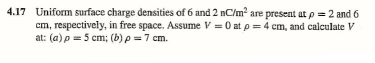 4.17 Uniform surface charge densities of 6 and 2 nC/m² are present atp = 2 and 6
cm, respectively, in free space. Assume V = 0 at p = 4 cm, and calculate V
at: (a) p = 5 cm; (b) p = 7 cm.
