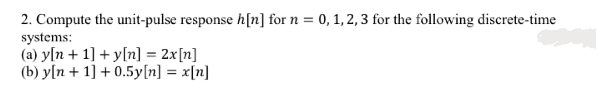 2. Compute the unit-pulse response h[n] for n = 0,1, 2, 3 for the following discrete-time
systems:
(a) y[n + 1] + y[n] = 2x[n]
(b) y[n + 1] + 0.5y[n] = x[n]

