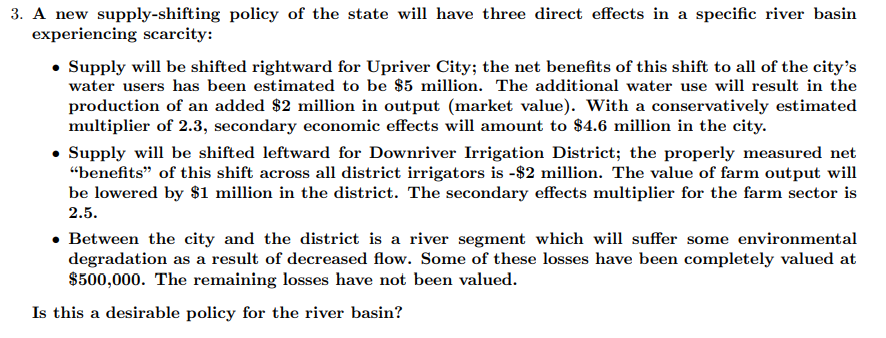 3. A new supply-shifting policy of the state will have three direct effects in a specific river basin
experiencing scarcity:
• Supply will be shifted rightward for Upriver City; the net benefits of this shift to all of the city's
water users has been estimated to be $5 million. The additional water use will result in the
production of an added $2 million in output (market value). With a conservatively estimated
multiplier of 2.3, secondary economic effects will amount to $4.6 million in the city.
• Supply will be shifted leftward for Downriver Irrigation District; the properly measured net
“benefits" of this shift across all district irrigators is -$2 million. The value of farm output will
be lowered by $1 million in the district. The secondary effects multiplier for the farm sector is
2.5.
• Between the city and the district is a river segment which will suffer some environmental
degradation as a result of decreased flow. Some of these losses have been completely valued at
$500,000. The remaining losses have not been valued.
Is this a desirable policy for the river basin?
