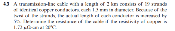 4.3 A transmission-line cable with a length of 2 km consists of 19 strands
of identical copper conductors, each 1.5 mm in diameter. Because of the
twist of the strands, the actual length of each conductor is increased by
5%. Determine the resistance of the cable if the resistivity of copper is
1.72 µN-cm at 20°C.
