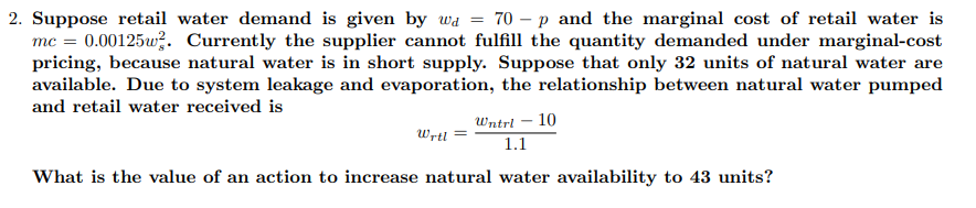 70 – p and the marginal cost of retail water is
2. Suppose retail water demand is given by wa
mc = 0.00125w?. Currently the supplier cannot fulfill the quantity demanded under marginal-cost
pricing, because natural water is in short supply. Suppose that only 32 units of natural water are
available. Due to system leakage and evaporation, the relationship between natural water pumped
and retail water received is
Wntri – 10
Wrtl
1.1
What is the value of an action to increase natural water availability to 43 units?
