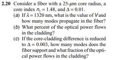 2.20 Consider a fiber with a 25-µm core radius, a
core index n = 1.48, and A= 0.01.
(a) If 1= 1320 nm, what is the value of Vand
how many modes propagate in the fiber?
(b) What percent of the optical power flows
in the cladding?
(c) If the core-cladding difference is reduced
to A= 0.003, how many modes does the
fiber support and what fraction of the opti-
cal power flows in the cladding?
