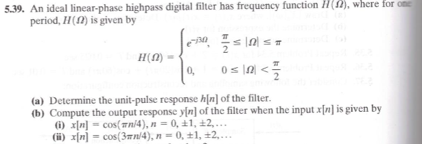 5.39. An ideal linear-phase highpass digital filter has frequency function H(), where for ame
period, H(N) is given by
2
H(N)
0,
0 s N <
2
(a) Determine the unit-pulse response h[n] of the filter.
(b) Compute the output response y[n] of the filter when the input x[n] is given by
(i) x[n] = cos(ani4), n = 0, ±1, ±2, ...
(ii) x[n] = cos(3an/4), n = 0, ±1, ±2,...
%3D
