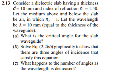 2.13 Consider a dielectric slab having a thickness
d= 10 mm and index of refraction n = 1.50.
Let the medium above and below the slab
be air, in which n, = 1. Let the wavelength
be 1 = 10 mm (equal to the thickness of the
waveguide).
(a) What is the critical angle for the slab
waveguide?
(b) Solve Eq. (2.26b) graphically to show that
there are three angles of incidence that
satisfy this equation.
(c) What happens to the number of angles as
the wavelength is decreased?
