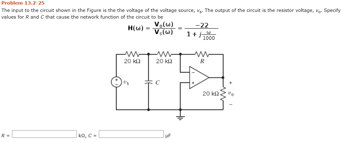Problem 13.2-25
The input to the circuit shown in the Figure is the the voltage of the voltage source, vg. The output of the circuit is the resistor voltage, vo. Specify
values for R and C that cause the network function of the circuit to be
V.(w)
Vs(w)
-22
H(w) =
1+
1000
20 k2
20 k2
R
Us
20 k2
R =
|kN, C =
µF

