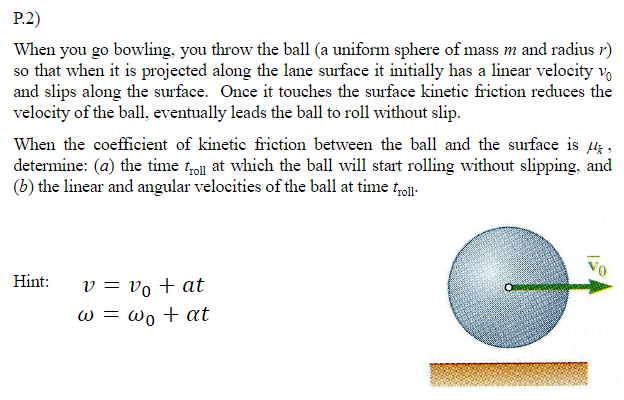 P.2)
When you go bowling, you throw the ball (a uniform sphere of mass m and radius r)
so that when it is projected along the lane surface it initially has a linear velocity vo
and slips along the surface. Once it touches the surface kinetic friction reduces the
velocity of the ball, eventually leads the ball to roll without slip.
When the coefficient of kinetie friction between the ball and the surface is 44,
determine: (a) the time tro at which the ball will start rolling without slipping, and
(b) the linear and angular velocities of the ball at time toll.
Hint:
v = vo + at
w = wo + at
19
