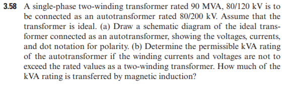 3.58 A single-phase two-winding transformer rated 90 MVA, 80/120 kV is to
be connected as an autotransformer rated 80/200 kV. Assume that the
transformer is ideal. (a) Draw a schematic diagram of the ideal trans-
former connected as an autotransformer, showing the voltages, currents,
and dot notation for polarity. (b) Determine the permissible kVA rating
of the autotransformer if the winding currents and voltages are not to
exceed the rated values as a two-winding transformer. How much of the
kVA rating is transferred by magnetic induction?
