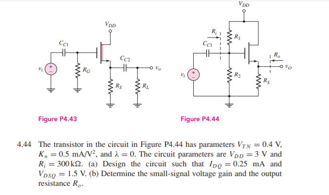 VDD
VDD
Cc2
o ve
RG
Figure P4.43
Figure P4.44
4.44 The transistor in the circuit in Figure P4.44 has parameters VTN = 0.4 V,
K, = 0.5 mA/V², and 2 = 0. The circuit parameters are Vpp = 3 V and
R; = 300 k2. (a) Design the circuit such that Ipo = 0.25 mA and
VpsQ = 1.5 V. (b) Determine the small-signal voltage gain and the output
resistance R,.
ww
ww
ww
ww
