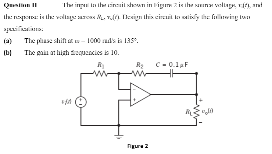 Question II
The input to the circuit shown in Figure 2 is the source voltage, v:(t), and
the response is the voltage across RL, Vo(t). Design this circuit to satisfy the following two
specifications:
(a)
The phase shift at o = 1000 rad/s is 135°.
(b)
The gain at high frequencies is 10.
R1
R2
C= 0.1μF
v;{t) (†
RL
Figure 2
