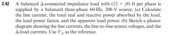 2.42 A balanced A-connected impedance load with (12 + j9) N per phase is
supplied by a balanced three-phase 60-Hz, 208-V source, (a) Calculate
the line current, the total real and reactive power absorbed by the load,
the load power factor, and the apparent load power, (b) Sketch a phasor
diagram showing the line currents, the line-to-line source voltages, and the
A-load currents. Use Vah as the reference.
