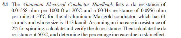 4.1 The Aluminum Electrical Conductor Handbook lists a de resistance of
0.01558 ohm per 1000 ft at 20°C and a 60-Hz resistance of 0.0956 ohm
per mile at 50°C for the all-aluminum Marigold conductor, which has 61
strands and whose size is 1113 kcmil. Assuming an increase in resistance of
2% for spiraling, calculate and verify the de resistance. Then calculate the de
resistance at 50°C, and determine the percentage increase due to skin effect.
