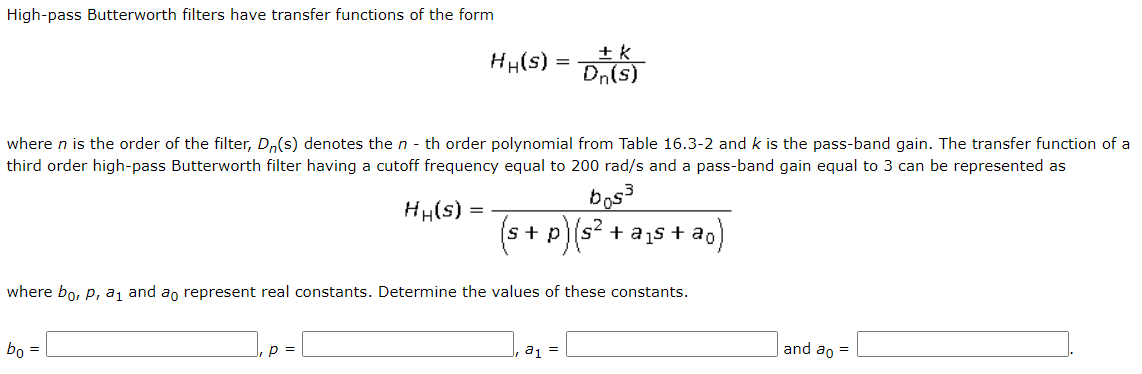 High-pass Butterworth filters have transfer functions of the form
+ k
Dn(s)
HH(s) =
where n is the order of the filter, D,(s) denotes the n - th order polynomial from Table 16.3-2 and k is the pass-band gain. The transfer function of a
third order high-pass Butterworth filter having a cutoff frequency equal to 200 rad/s and a pass-band gain equal to 3 can be represented as
bos
s + a1s + ao
HH(s) =
+ p
where bo, P, a, and an represent real constants. Determine the values of these constants.
bo
p =
a1 =
and ao =
=
