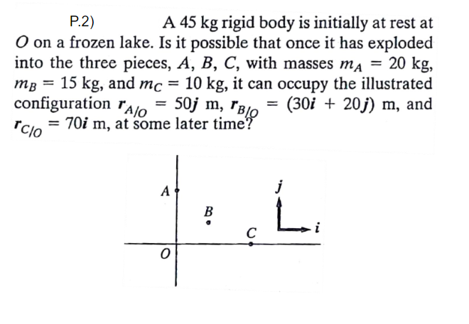 Р.2)
A 45 kg rigid body is initially at rest at
O on a frozen lake. Is it possible that once it has exploded
into the three pieces, A, B, C, with masses ma = 20 kg,
15 kg, and mc = 10 kg, it can occupy the illustrated
configuration rA/o = 50j m, rBlo = (30i + 20j) m, and
= 70i m, at some later time?
%3D
MB
%3D
rcjo
L.
A
j
В
