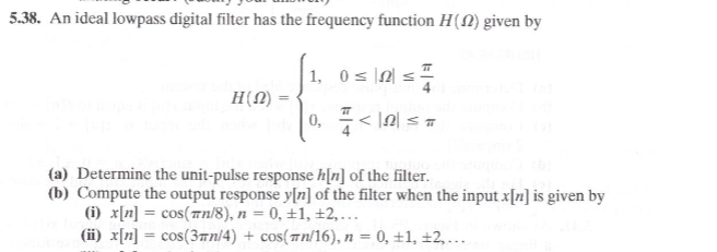 5.38. An ideal lowpass digital filter has the frequency function H(N) given by
1, 0 s |2| <
H(0)
0, < |A| < =
(a) Determine the unit-pulse response h[n] of the filter.
(b) Compute the output response y[n] of the filter when the input x[n] is given by
(i) x[n] = cos(rn/8), n = 0, ±1, ±2,...
(ii) x[n] = cos(3rn/4) + cos(#n/16), n = 0, ±1, ±2,...
