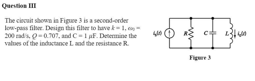 Question III
The circuit shown in Figure 3 is a second-order
low-pass filter. Design this filter to have k = 1, ao =
200 rad/s, Q= 0.707, and C = 1 µF. Determine the
values of the inductance L and the resistance R.
i(t)
C
i,(t)
Figure 3
