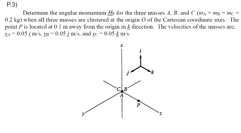 P.3)
Determine the angular momentum Hp for the three masses A, B, and C (ma = mB = mc
0.2 kg) when all three masses are clustered at the origin O of the Cartesian coordinate axes. The
point P is located at 0.1 m away from the origin in k direction. The velocities of the masses are;
VA = 0.05 i m/s, vB = 0.05 į m/s, and vc = 0.05 k m/s.
CB
P
