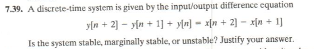 7.39. A discrete-time system is given by the input/output difference equation
y[n + 2] – y[n + 1] + y[n] = x{n + 2] – x[n + 1]
%3D
Is the system stable, marginally stable, or unstable? Justify your answer.
