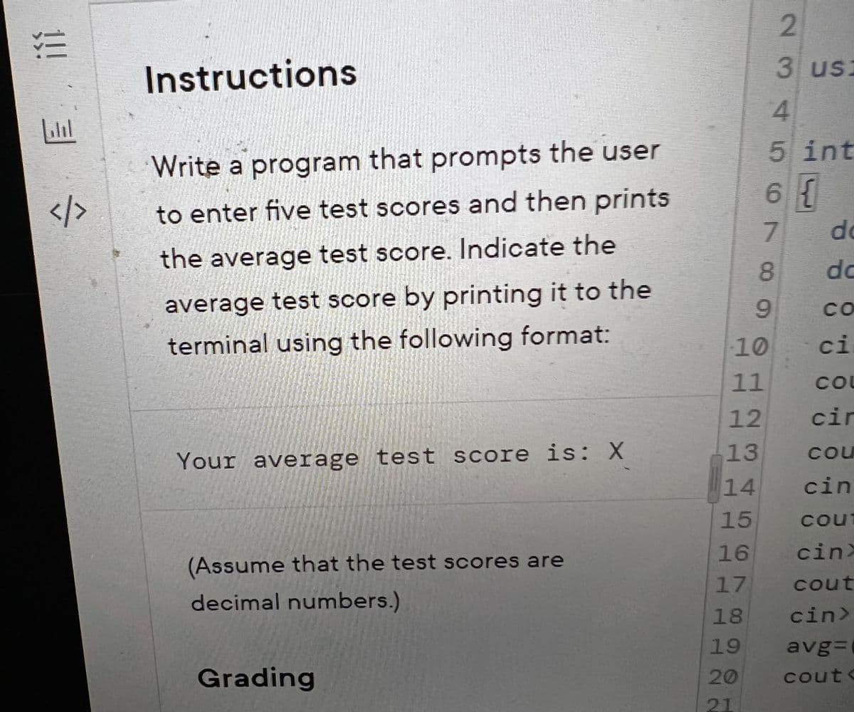 !!! 3/
注
</>
Instructions
Write a program that prompts the user
to enter five test scores and then prints
the average test score. Indicate the
average test score by printing it to the
terminal using the following format:
Your average test score is: X
(Assume that the test scores are
decimal numbers.)
Grading
14
15
16
17
10 11 12 13
18
19
20
21
8
9
Nos p
2
4
5 int
6 {
7
3 us:
do
do
CO
ci
COU
cir
cou
cin
cout
cinx
cout
cin>
avg=
cout<
