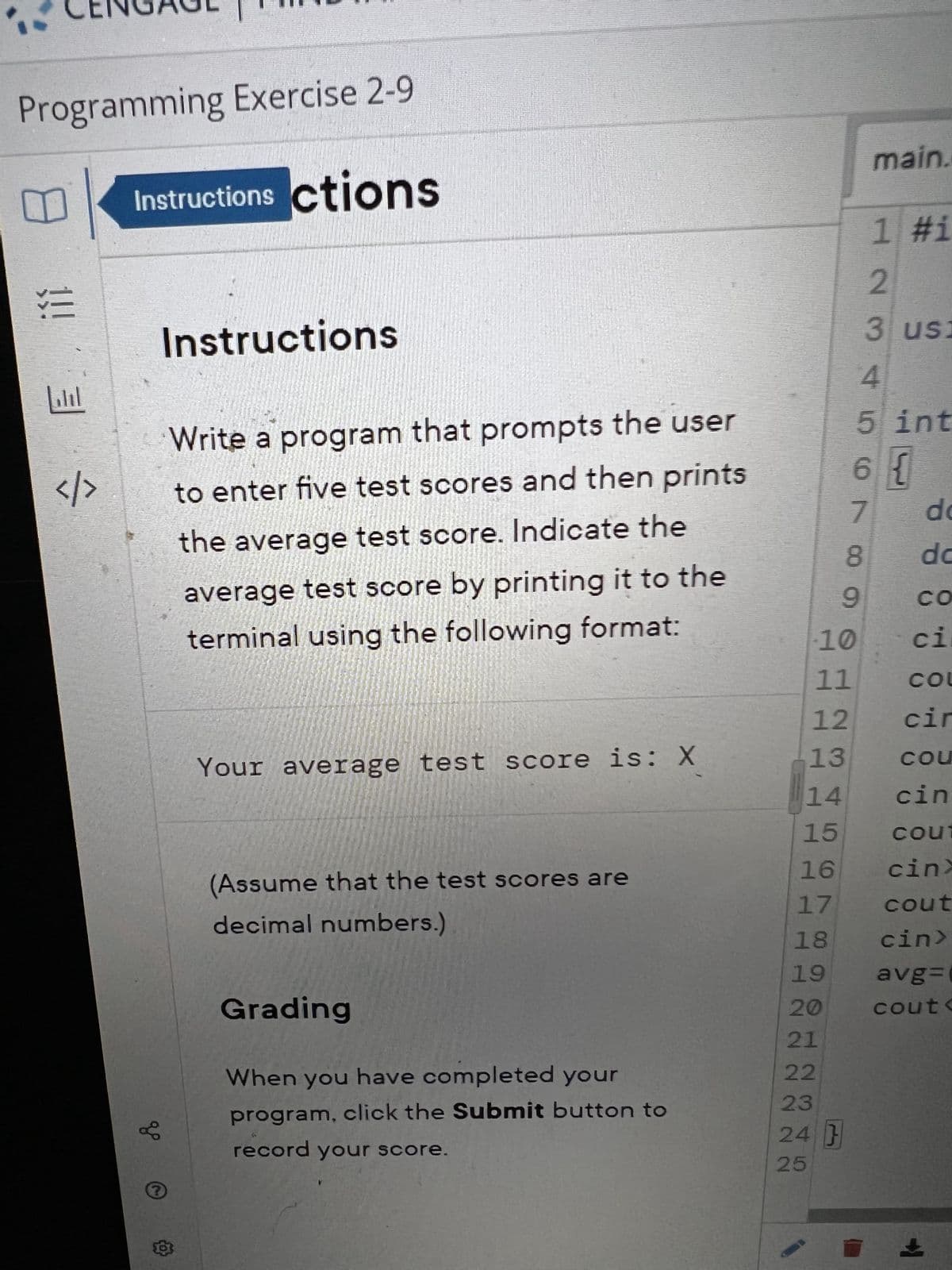 Programming Exercise 2-9
Instructions ctions
!!! 3
</>
до
Instructions
?
Write a program that prompts the user
to enter five test scores and then prints
the average test score. Indicate the
average test score by printing it to the
terminal using the following format:
Your average test score is: X
(Assume that the test scores are
decimal numbers.)
Grading
When you have completed your
program, click the Submit button to
record your score.
18
19
20
10
11
12
13
14
15
16
17
21
22
23
24 }
25
main.
9
1 #i
2 3 4 up co N 00
3 usi
5 int
6 {
do
dc
CO
ci
COU
cir
COU
cin
cout
cinx
cout
cin>
avg=
cout<
+
