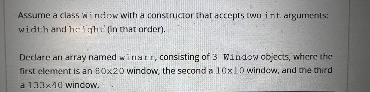Assume a class Window with a constructor that accepts two int arguments:
width and height (in that order).
Declare an array named winarr, consisting of 3 Window objects, where the
first element is an 80x20 window, the second a 10x10 window, and the third
a 133x40 window.