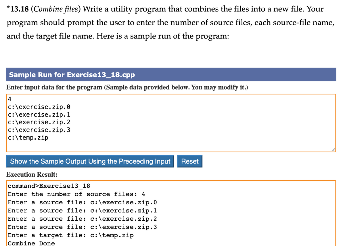 *13.18 (Combine files) Write a utility program that combines the files into a new file. Your
program should prompt the user to enter the number of source files, each source-file name,
and the target file name. Here is a sample run of the program:
Sample Run for Exercise13_18.cpp
Enter input data for the program (Sample data provided below. You may modify it.)
4
c:\exercise.zip.0
c:\exercise.zip.1
c:\exercise.zip.2
c:\exercise.zip.3
c:\temp.zip
Show the Sample Output Using the Preceeding Input Reset
Execution Result:
command>Exercise13_18
Enter the number of source files: 4
Enter a source file: c:\exercise.zip.0
Enter a source file: c:\exercise.zip.1
Enter a source file: c:\exercise.zip.2
Enter a source file: c:\exercise.zip.3
Enter a target file: c:\temp.zip
Combine Done