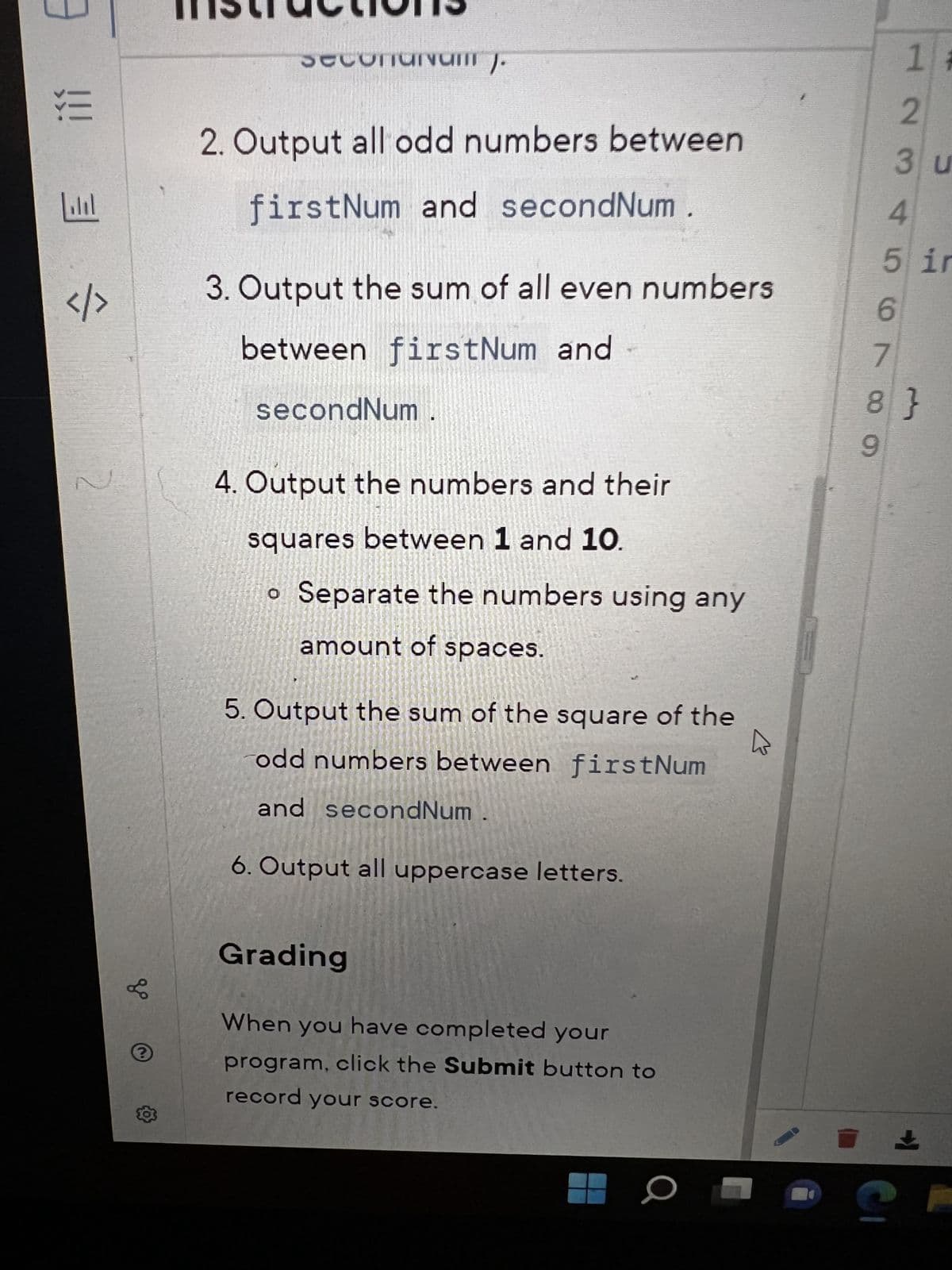 !!!!!!
|././
3
1/
gº
?
seconunum).
2. Output all odd numbers between
firstNum and secondNum
3. Output the sum of all even numbers
between firstNum and
secondNum
4. Output the numbers and their
squares between 1 and 10.
o Separate the numbers using any
amount of spaces.
5. Output the sum of the square of the
odd numbers between firstNum
and secondNum
6. Output all uppercase letters.
Grading
When you have completed your
program, click the Submit button to
record your score.
K
7
L6980
1#
3 u
4
5 ir
123
8}
2
±