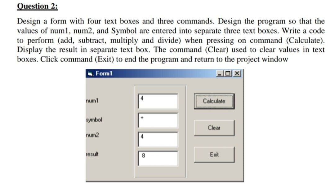 Question 2:
Design a form with four text boxes and three commands. Design the program so that the
values of num1, num2, and Symbol are entered into separate three text boxes. Write a code
to perform (add, subtract, multiply and divide) when pressing on command (Calculate).
Display the result in separate text box. The command (Clear) used to clear values in text
boxes. Click command (Exit) to end the program and return to the project window
S Form1
4
num1
Calculate
symbol
Clear
num2
4
result
8.
Exit
