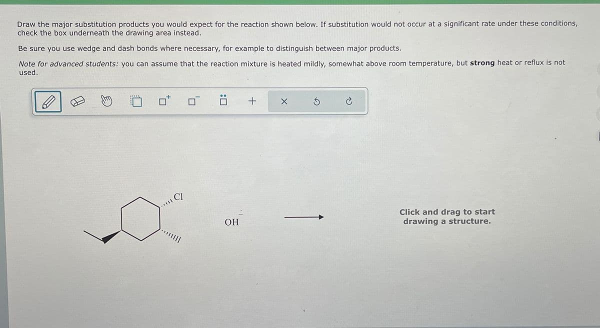 Draw the major substitution products you would expect for the reaction shown below. If substitution would not occur at a significant rate under these conditions,
check the box underneath the drawing area instead.
Be sure you use wedge and dash bonds where necessary, for example to distinguish between major products.
Note for advanced students: you can assume that the reaction mixture is heated mildly, somewhat above room temperature, but strong heat or reflux is not
used.
CI
OH
+
G
Click and drag to start
drawing a structure.