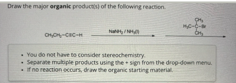 Draw the major organic product(s) of the following reaction.
NaNH2/NH3(1)
CH3
H₂C-C-Br
CH3
CH3CH2-CEC-H
. You do not have to consider stereochemistry.
.
Separate multiple products using the + sign from the drop-down menu.
• If no reaction occurs, draw the organic starting material.