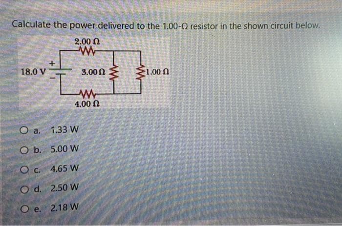 Calculate the power delivered to the 1.00-Q resistor in the shown circuit below.
2.00 Ω
w
+
18.0 V
3.00 €
1.00
O a. 1.33 W
O b. 5.00 W
O c. 4.65 W
Od. 2.50 W
O e. 2.18 W
ww
4.00 Ω