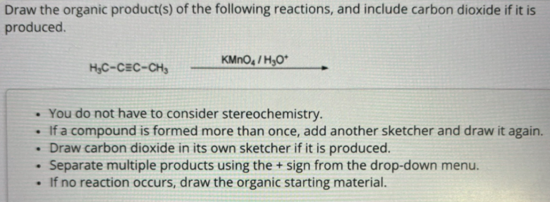 Draw the organic product(s) of the following reactions, and include carbon dioxide if it is
produced.
H&C-CEC-CH
KMnO4/H₂O
. You do not have to consider stereochemistry.
• If a compound is formed more than once, add another sketcher and draw it again.
• Draw carbon dioxide in its own sketcher if it is produced.
•
Separate multiple products using the + sign from the drop-down menu.
If no reaction occurs, draw the organic starting material.