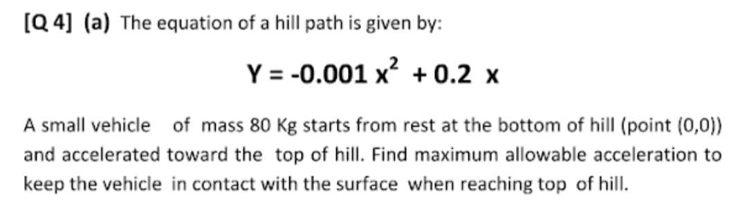 [Q 4] (a) The equation of a hill path is given by:
Y = -0.001 x + 0.2 x
A small vehicle of mass 80 Kg starts from rest at the bottom of hill (point (0,0))
and accelerated toward the top of hill. Find maximum allowable acceleration to
keep the vehicle in contact with the surface when reaching top of hill.
