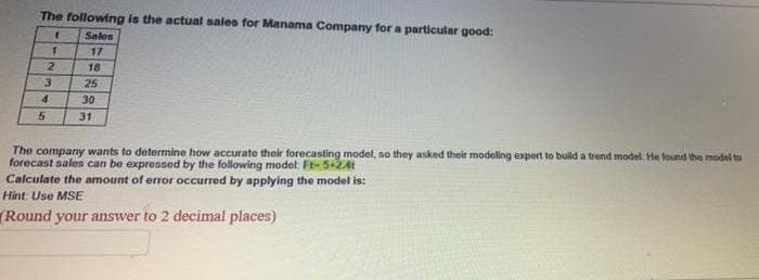 The following is the actual sales for Manama Company for a particular good:
t
Sales
17
5
31
The company wants to determine how accurate their forecasting model, so they asked their modeling expert to build a trend model. He found the model to
forecast sales can be expressed by the following model: Ft-5+241
Calculate the amount of error occurred by applying the model is:
Hint: Use MSE
(Round your answer to 2 decimal places)
1
2
3
4
18
25
30