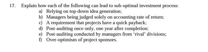 17. Explain how each of the following can lead to sub-optimal investment process:
a) Relying on top-down idea generation;
b) Managers being judged solely on accounting rate of return;
c) A requirement that projects have a quick payback;
d) Post-auditing once only, one year after completion;
e) Post-auditing conducted by managers from 'rival' divisions;
f) Over-optimism of project sponsors.