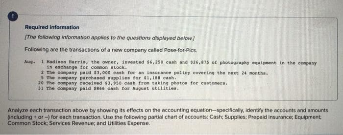 Required information
[The following information applies to the questions displayed below.]
Following are the transactions of a new company called Pose-for-Pics.
Aug. 1 Madison Harris, the owner, invested $6,250 cash and $26,875 of photography equipment in the company
in exchange for common stock.
2 The company paid $3,000 cash for an insurance policy covering the next 24 months.
5 The company purchased supplies for $1,188 cash.
20 The company received $3,950 cash from taking photos for customers.
31 The company paid $866 cash for August utilities.
Analyze each transaction above by showing its effects on the accounting equation-specifically, identify the accounts and amounts
(including + or -) for each transaction. Use the following partial chart of accounts: Cash; Supplies; Prepaid Insurance; Equipment;
Common Stock; Services Revenue; and Utilities Expense.