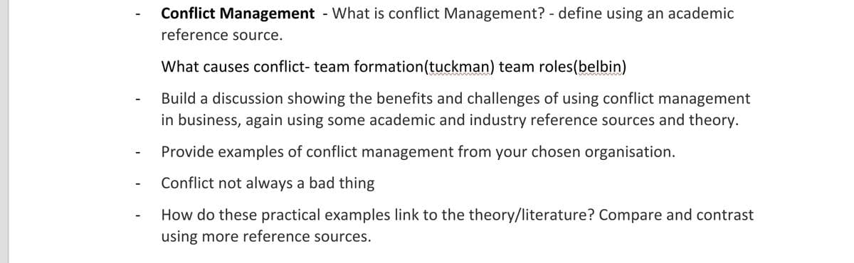Conflict Management - What is conflict Management? - define using an academic
reference source.
What causes conflict- team formation(tuckman) team roles(belbin)
Build a discussion showing the benefits and challenges of using conflict management
in business, again using some academic and industry reference sources and theory.
Provide examples of conflict management from your chosen organisation.
Conflict not always a bad thing
How do these practical examples link to the theory/literature? Compare and contrast
using more reference sources.